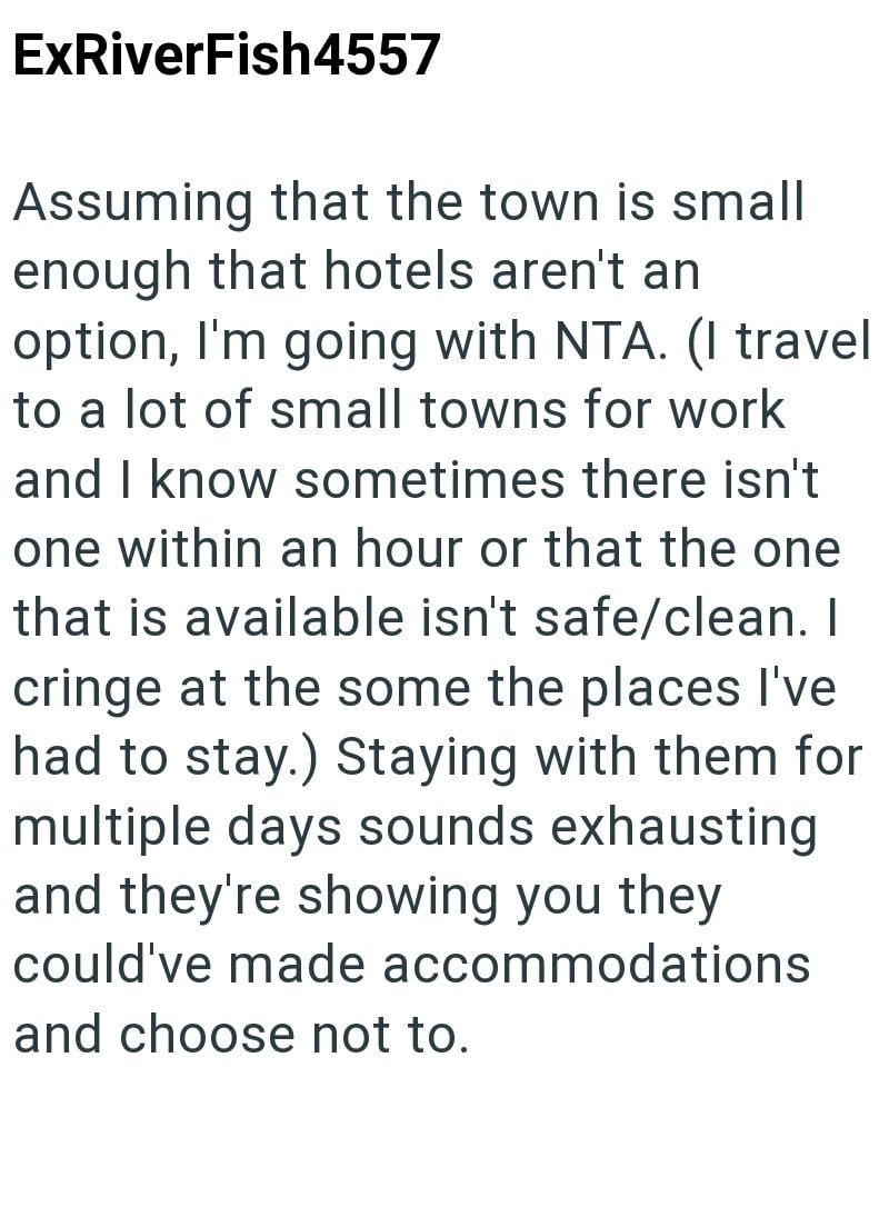 ExRiverFish4557 Assuming that the town is small enough that hotels aren't an option, I'm going with NTA. (I travel to a lot of small towns for work and I know sometimes there isn't one within an hour or that the one that is available isn't safe/clean. I cringe at the some the places I've had to stay.) Staying with them for multiple days sounds exhausting and they're showing you they could've made accommodations and choose not to.