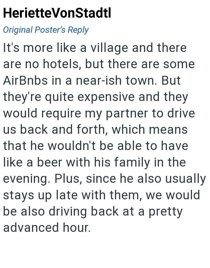 HerietteVonStadtl Original Poster's Reply It's more like a village and there are no hotels, but there are some AirBnbs in a near-ish town. But they're quite expensive and they would require my partner to drive us back and forth, which means that he wouldn't be able to have like a beer with his family in the evening. Plus, since he also usually stays up late with them, we would be also driving back at a pretty advanced hour.