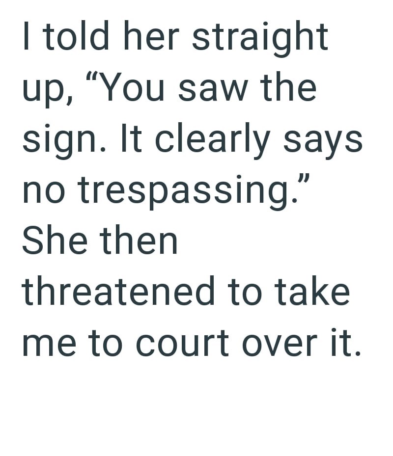 I told her straight up, "You saw the sign. It clearly says no trespassing." She then threatened to take me to court over it.
