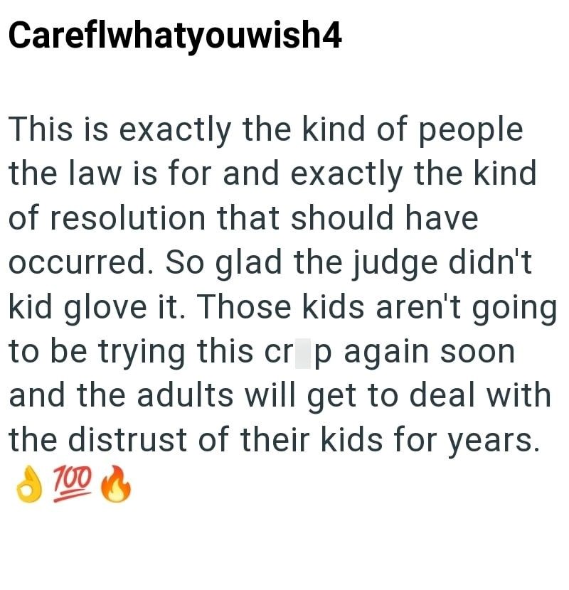 Careflwhatyouwish4 This is exactly the kind of people the law is for and exactly the kind of resolution that should have occurred. So glad the judge didn't kid glove it. Those kids aren't going to be trying this cr p again soon and the adults will get to deal with the distrust of their kids for years. 700