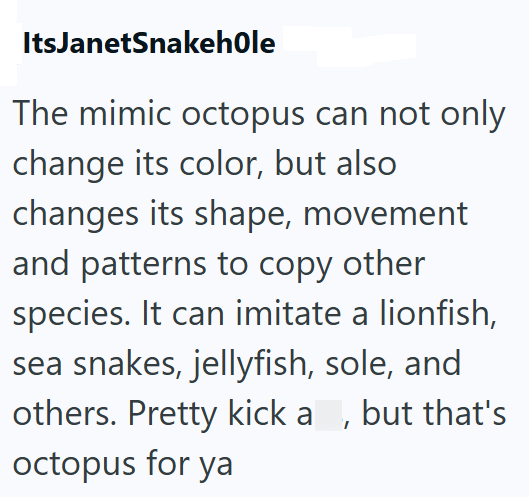 ItsJanetSnakehole The mimic octopus can not only change its color, but also changes its shape, movement and patterns to copy other species. It can imitate a lionfish, sea snakes, jellyfish, sole, and others. Pretty kick a, but that's octopus for ya