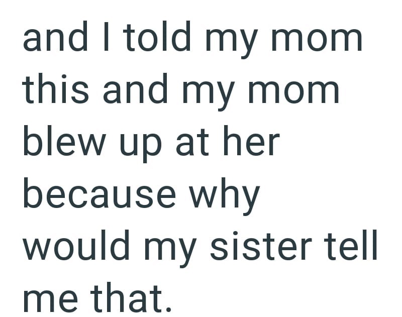 and I told my mom this and my mom blew up at her because why would my sister tell me that.