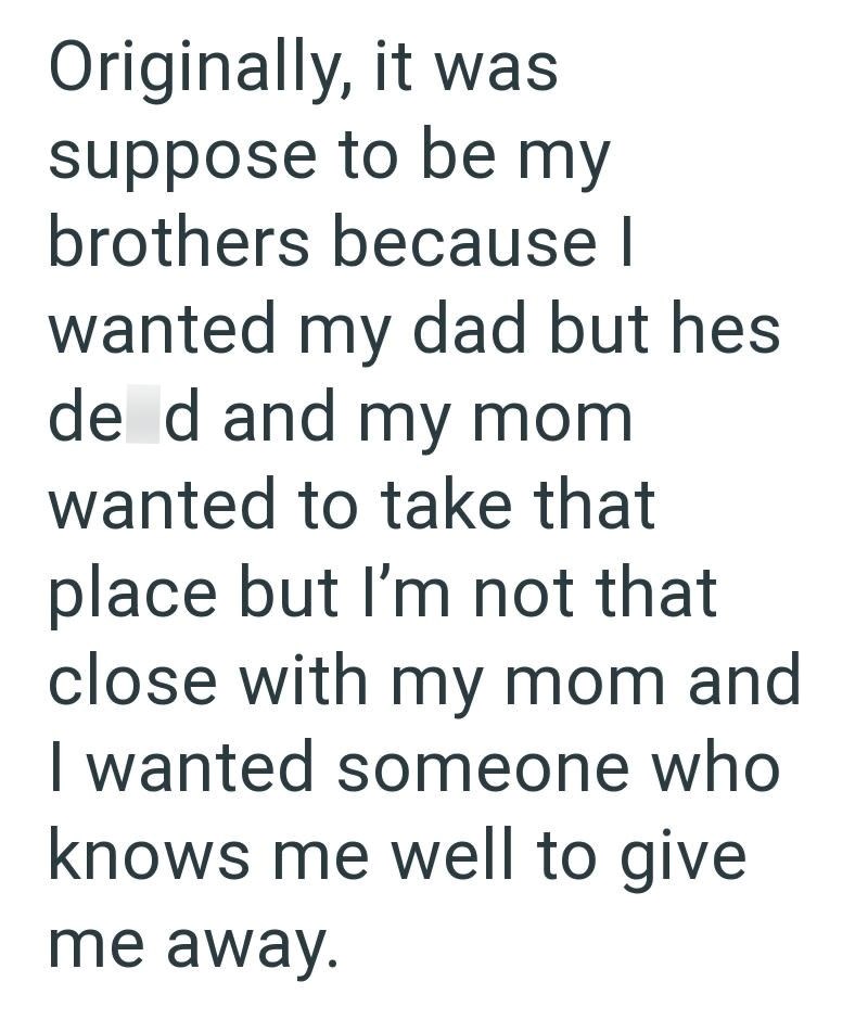 Originally, it was suppose to be my brothers because | wanted my dad but hes de d and my mom wanted to take that place but I'm not that close with my mom and I wanted someone who knows me well to give me away.