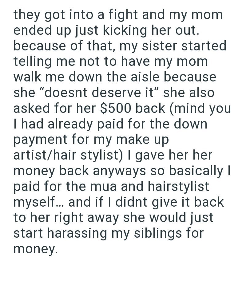 they got into a fight and my mom ended up just kicking her out. because of that, my sister started telling me not to have my mom walk me down the aisle because she "doesnt deserve it" she also asked for her $500 back (mind you I had already paid for the down payment for my make up artist/hair stylist) I gave her her money back anyways so basically I paid for the mua and hairstylist myself... and if I didnt give it back to her right away she would just start harassing my siblings for money.