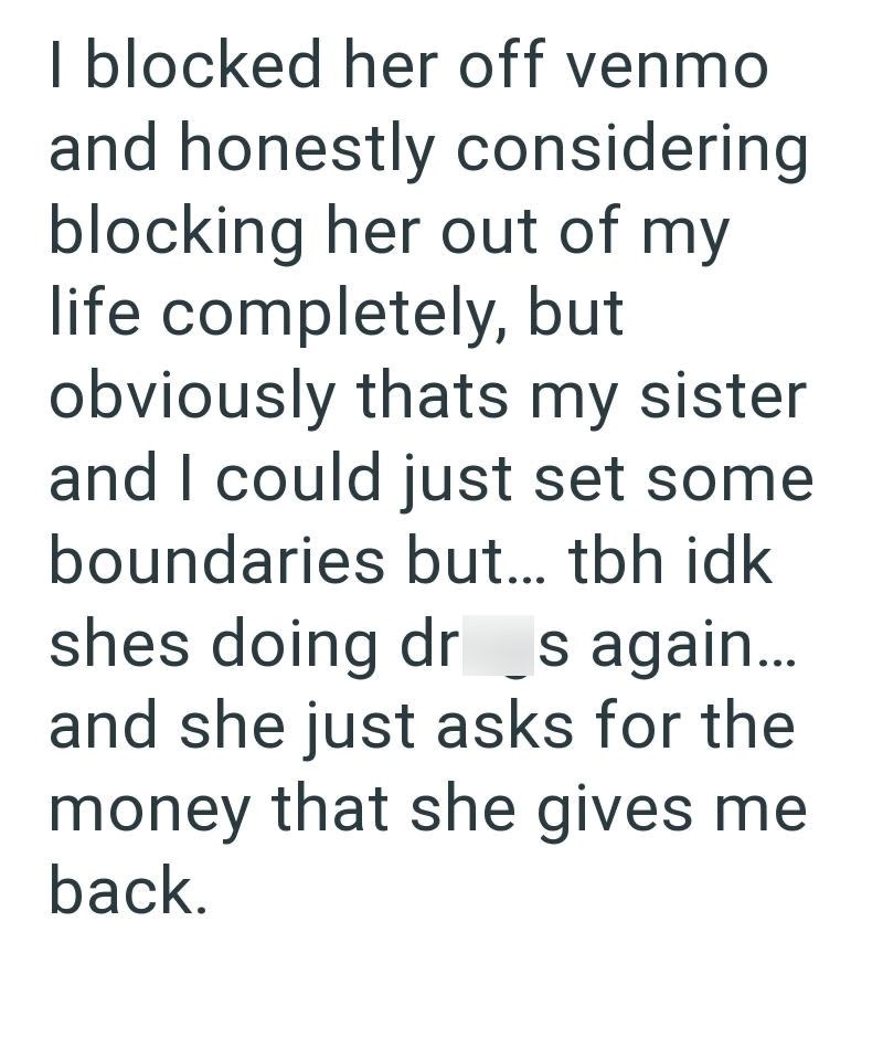 I blocked her off venmo and honestly considering blocking her out of my life completely, but obviously thats my sister and I could just set some boundaries but... tbh idk shes doing dr s again... and she just asks for the money that she gives me back.