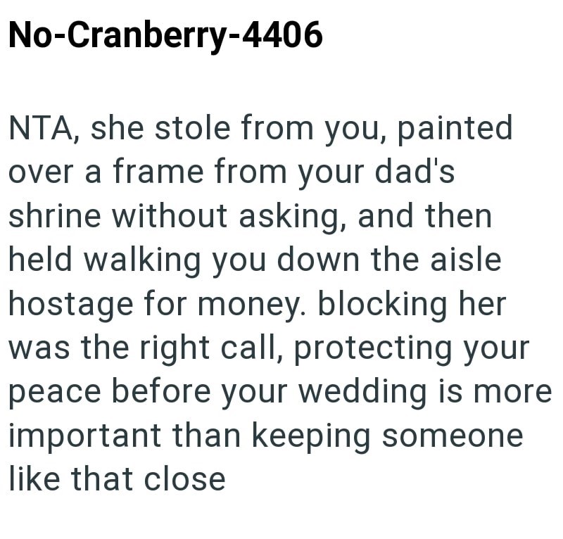 No-Cranberry-4406 NTA, she stole from you, painted over a frame from your dad's shrine without asking, and then held walking you down the aisle hostage for money. blocking her was the right call, protecting your peace before your wedding is more important than keeping someone like that close