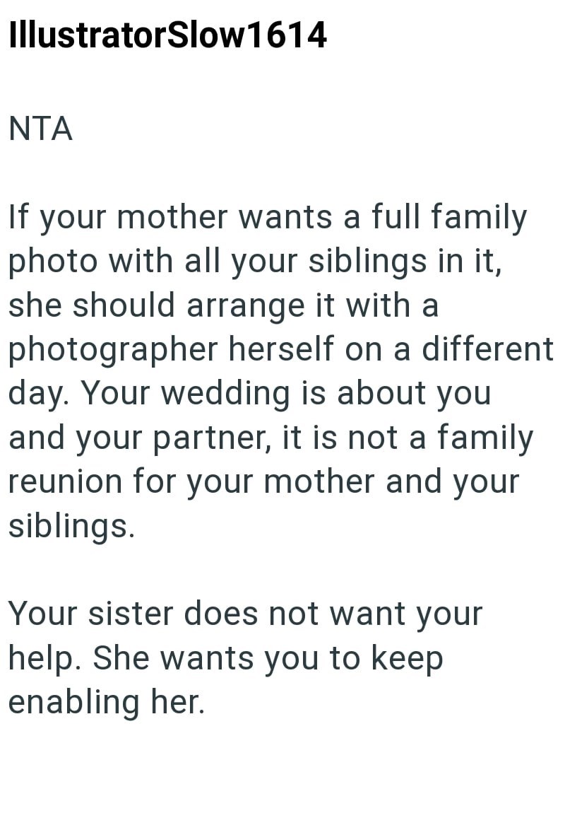 IllustratorSlow1614 NTA If your mother wants a full family photo with all your siblings in it, she should arrange it with a photographer herself on a different day. Your wedding is about you and your partner, it is not a family reunion for your mother and your siblings. Your sister does not want your help. She wants you to keep enabling her.