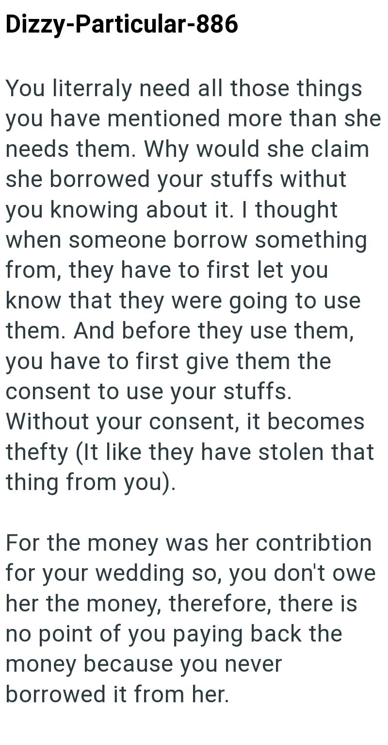 Dizzy-Particular-886 You literraly need all those things you have mentioned more than she needs them. Why would she claim she borrowed your stuffs withut you knowing about it. I thought when someone borrow something from, they have to first let you know that they were going to use them. And before they use them, you have to first give them the consent to use your stuffs. Without your consent, it becomes thefty (It like they have stolen that thing from you). For the money was her contribtion for