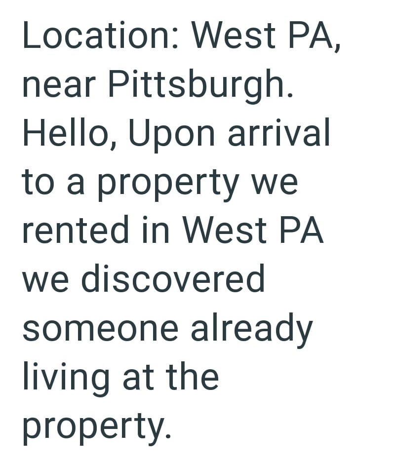Location: West PA, near Pittsburgh. Hello, Upon arrival to a property we rented in West PA we discovered someone already living at the property
