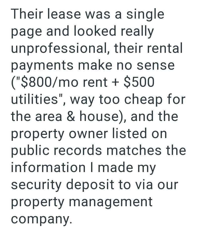 Their lease was a single page and looked really unprofessional, their rental payments make no sense ("$800/mo rent + $500 utilities", way too cheap for the area & house), and the property owner listed on public records matches the information I made my security deposit to via our property management company.