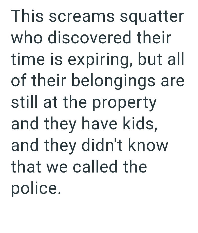 This screams squatter who discovered their time is expiring, but all of their belongings are still at the property and they have kids, and they didn't know that we called the police.
