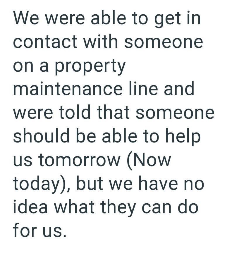 We were able to get in contact with someone on a property maintenance line and were told that someone should be able to help us tomorrow (Now today), but we have no idea what they can do for us.