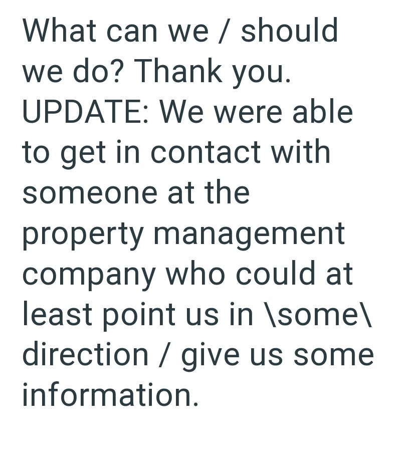 What can we / should we do? Thank you. UPDATE: We were able to get in contact with someone at the property management company who could at least point us in \some\ direction / give us some information.