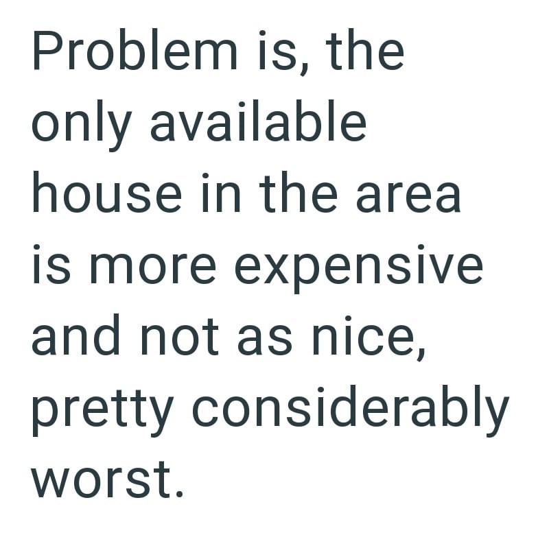 Problem is, the only available house in the area is more expensive and not as nice, pretty considerably worst.