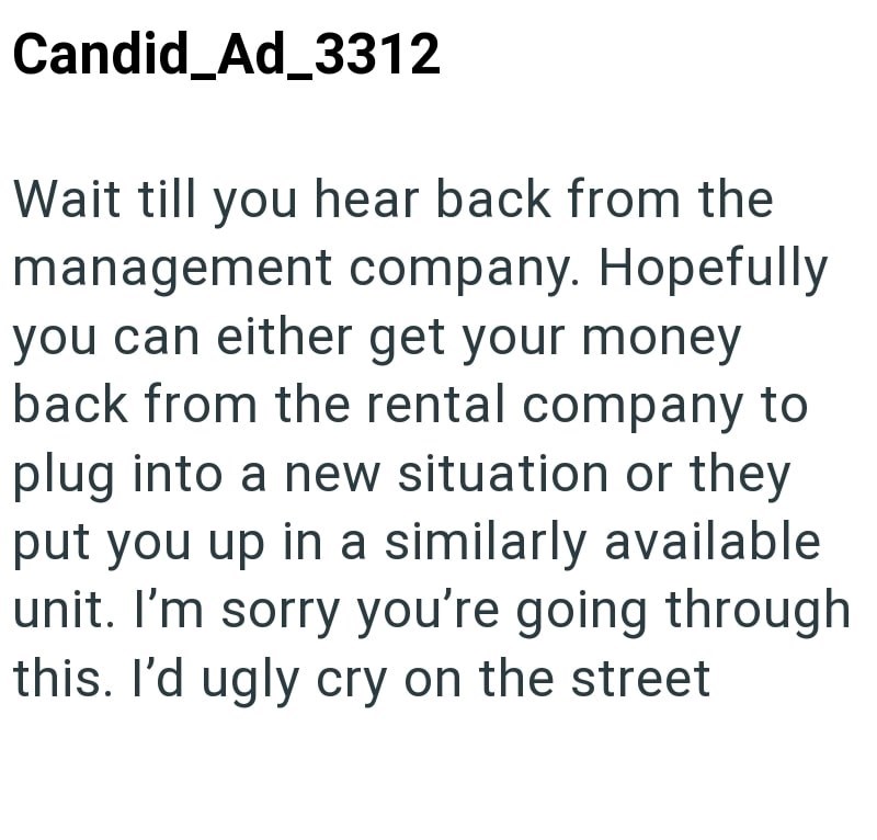 Candid Ad_3312 Wait till you hear back from the management company. Hopefully you can either get your money back from the rental company to plug into a new situation or they put you up in a similarly available unit. I'm sorry you're going through this. I'd ugly cry on the street