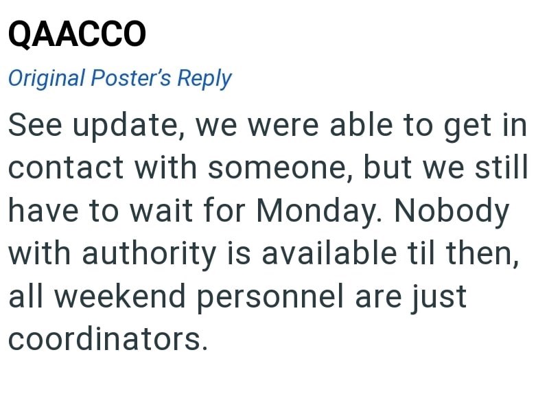 QAACCO Original Poster's Reply See update, we were able to get in contact with someone, but we still have to wait for Monday. Nobody with authority is available til then, all weekend personnel are just coordinators.