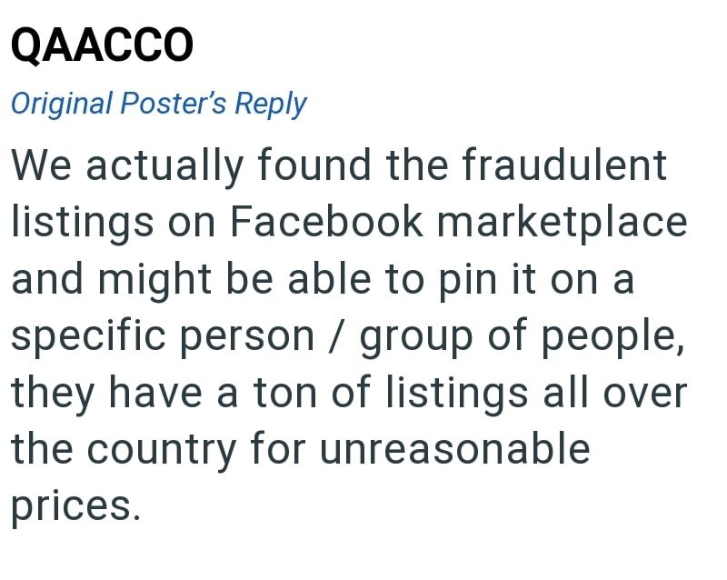 QAACCO Original Poster's Reply We actually found the fraudulent listings on Facebook marketplace and might be able to pin it on a specific person / group of people, they have a ton of listings all over the country for unreasonable prices.