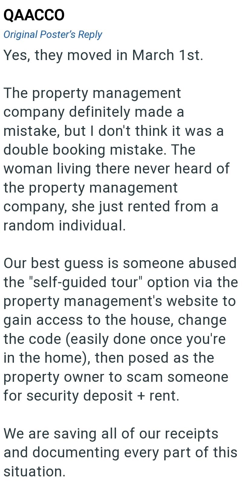 QAACCO Original Poster's Reply Yes, they moved in March 1st. The property management company definitely made a mistake, but I don't think it was a double booking mistake. The woman living there never heard of the property management company, she just rented from a random individual. Our best guess is someone abused the "self-guided tour" option via the property management's website to gain access to the house, change the code (easily done once you're in the home), then posed as the property owne