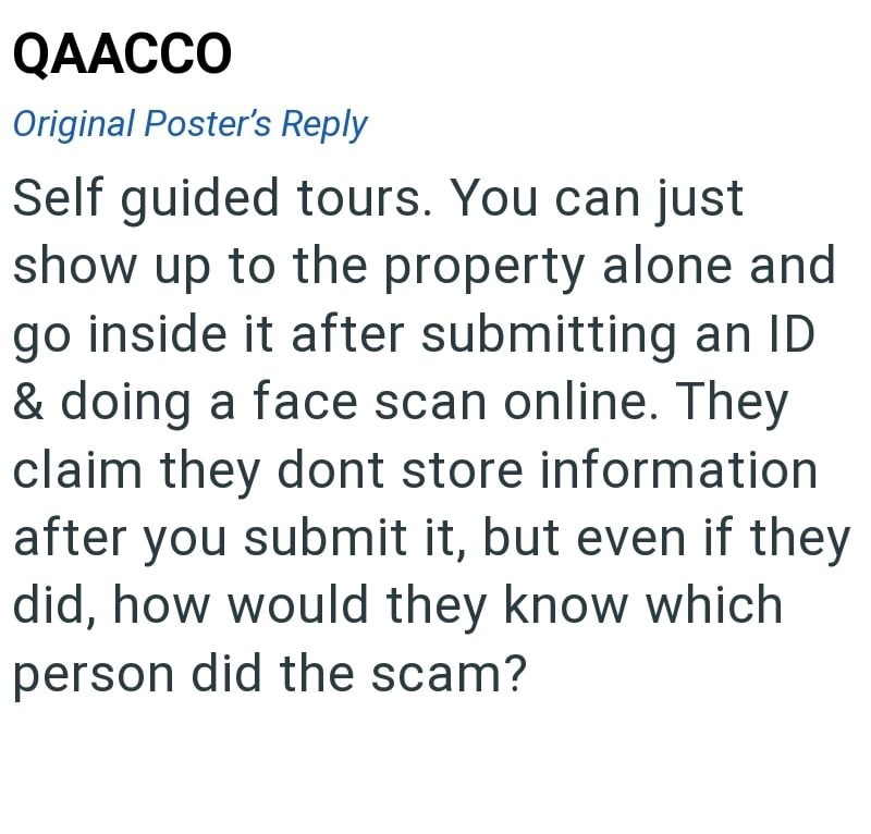 QAACCO Original Poster's Reply Self guided tours. You can just show up to the property alone and go inside it after submitting an ID & doing a face scan online. They claim they dont store information after you submit it, but even if they did, how would they know which person did the scam?