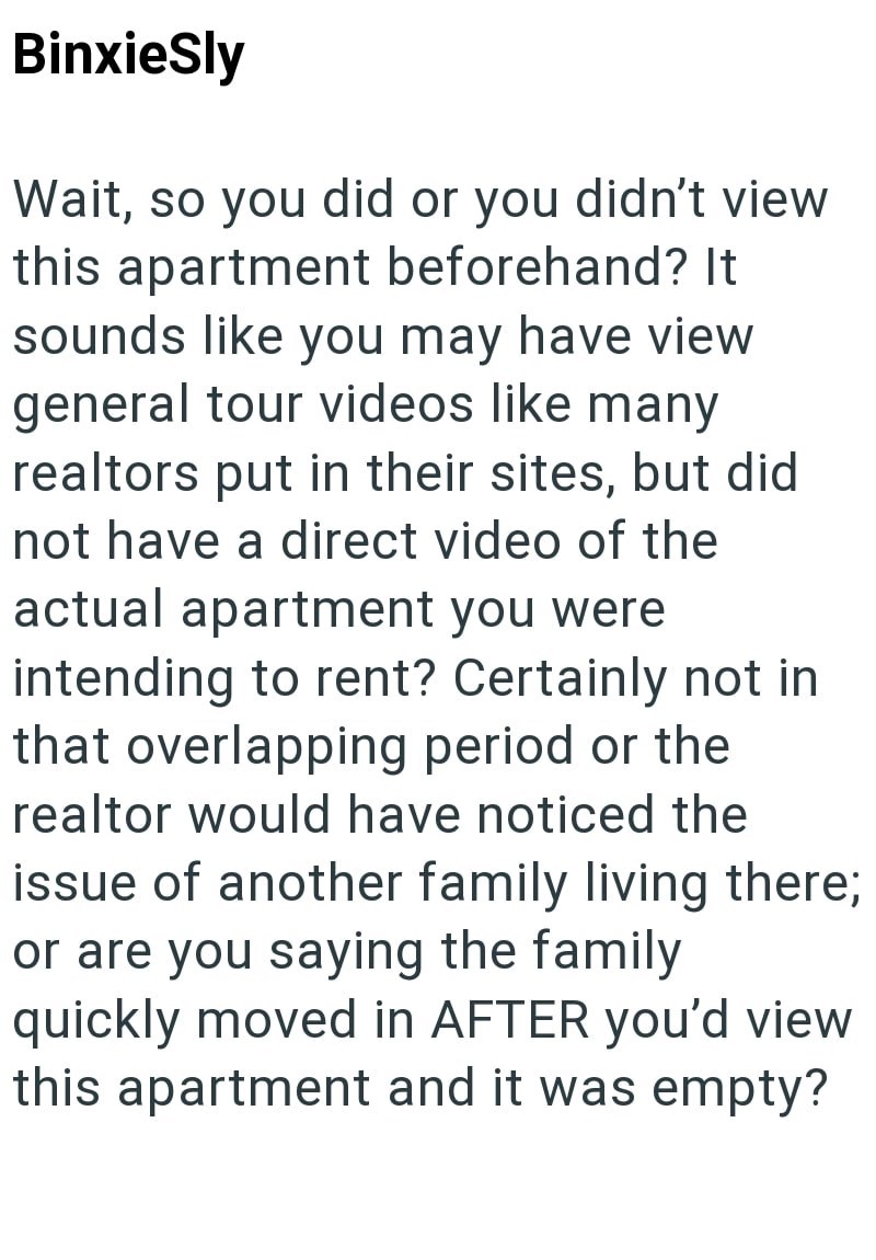 BinxieSly Wait, so you did or you didn't view this apartment beforehand? It sounds like you may have view general tour videos like many realtors put in their sites, but did not have a direct video of the actual apartment you were intending to rent? Certainly not in that overlapping period or the realtor would have noticed the issue of another family living there; or are you saying the family quickly moved in AFTER you'd view this apartment and it was empty?