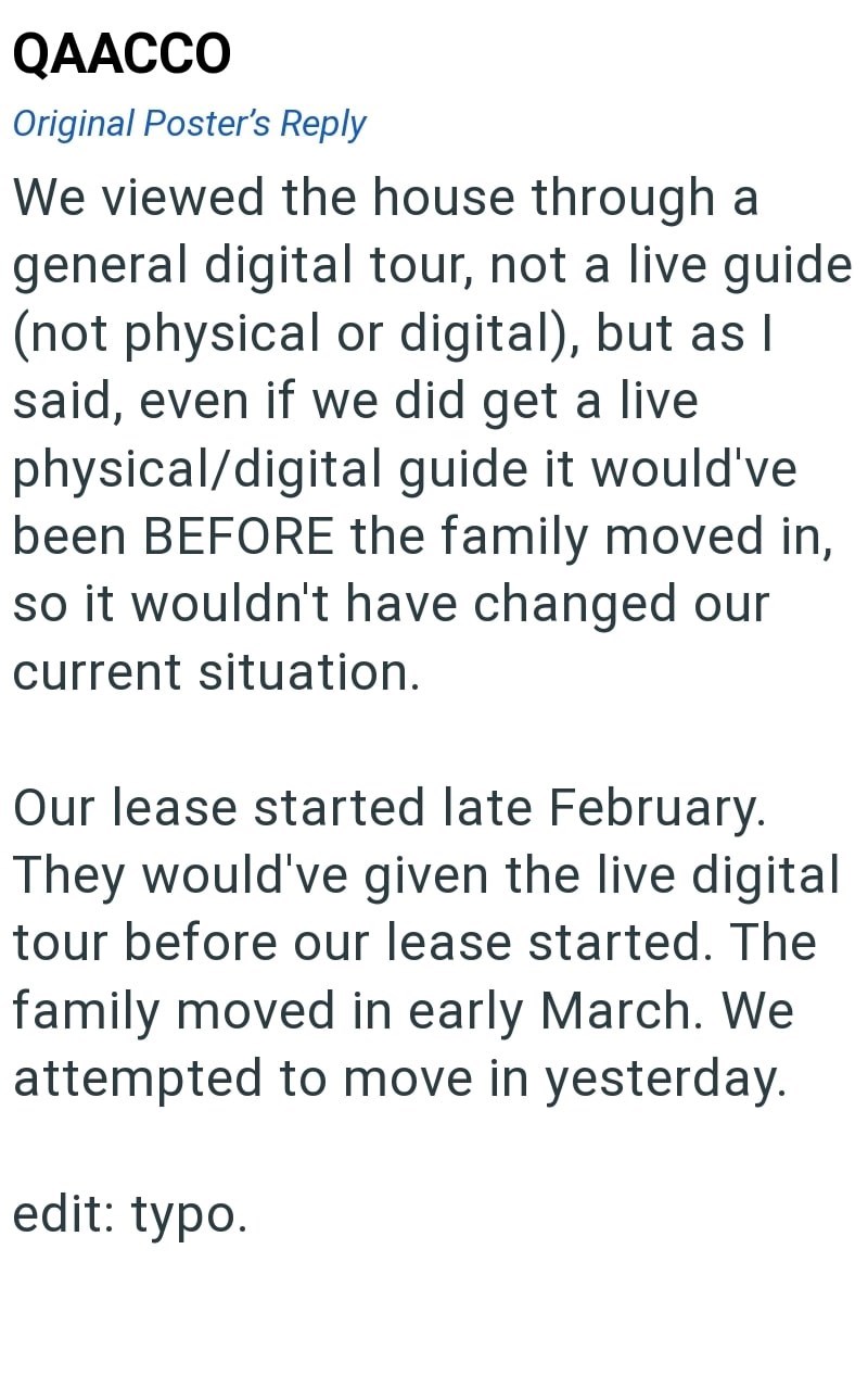 QAACCO Original Poster's Reply We viewed the house through a general digital tour, not a live guide (not physical or digital), but as I said, even if we did get a live physical/digital guide it would've been BEFORE the family moved in, so it wouldn't have changed our current situation. Our lease started late February. They would've given the live digital tour before our lease started. The family moved in early March. We attempted to move in yesterday. edit: typo.