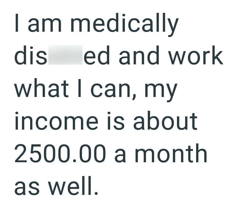 I am medically dis ed and work what I can, my income is about 2500.00 a month as well.