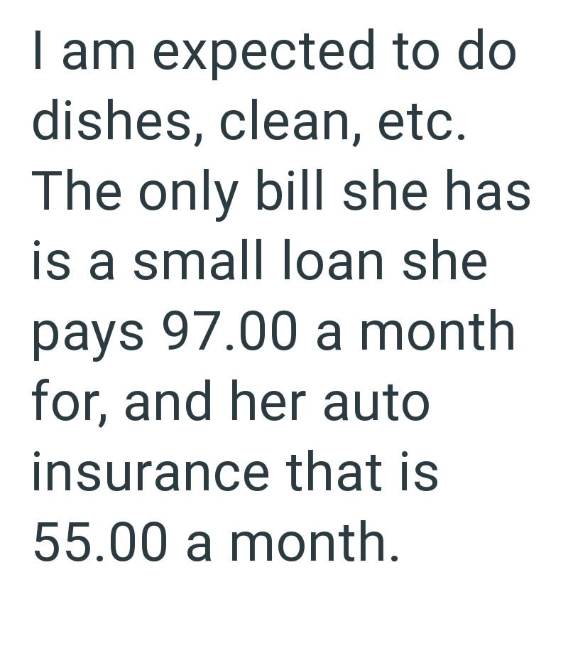 I am expected to do dishes, clean, etc. The only bill she has is a small loan she pays 97.00 a month for, and her auto insurance that is 55.00 a month.