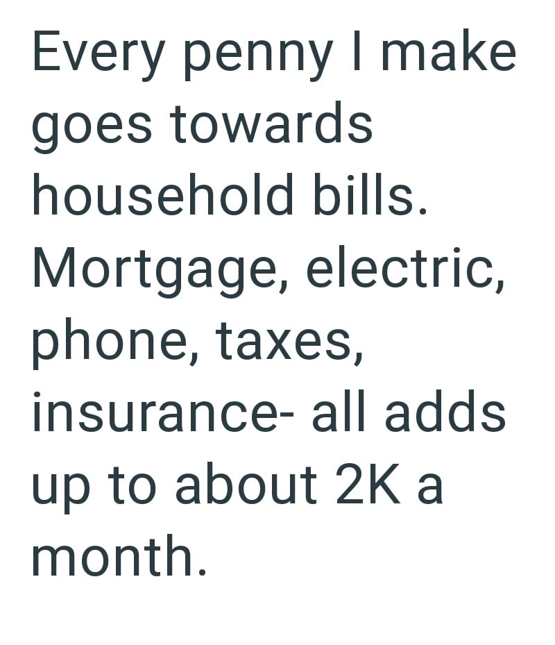 Every penny I make goes towards household bills. Mortgage, electric, phone, taxes, insurance- all adds up to about 2K a month.