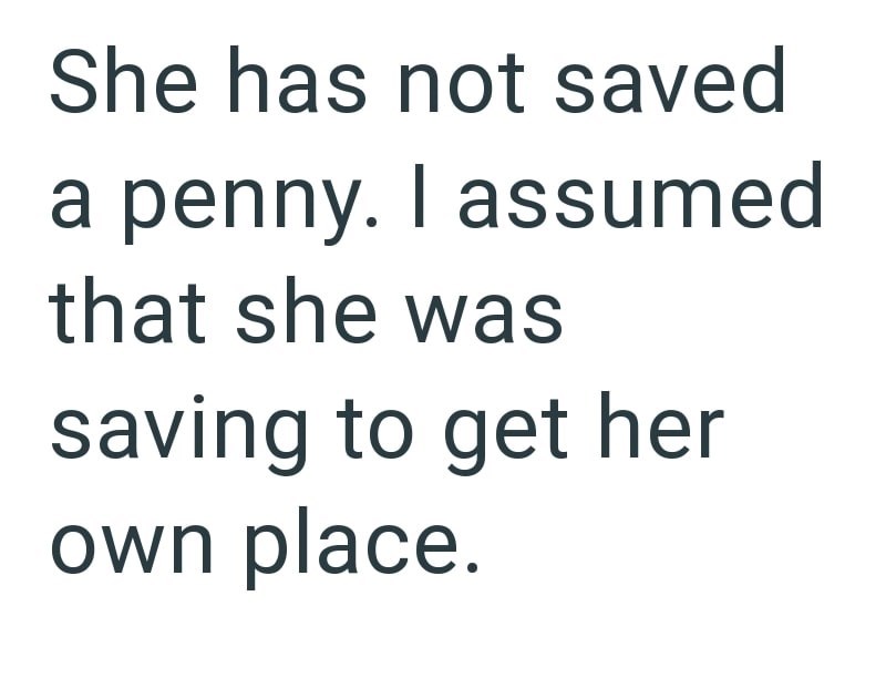 She has not saved a penny. I assumed that she was saving to get her own place.