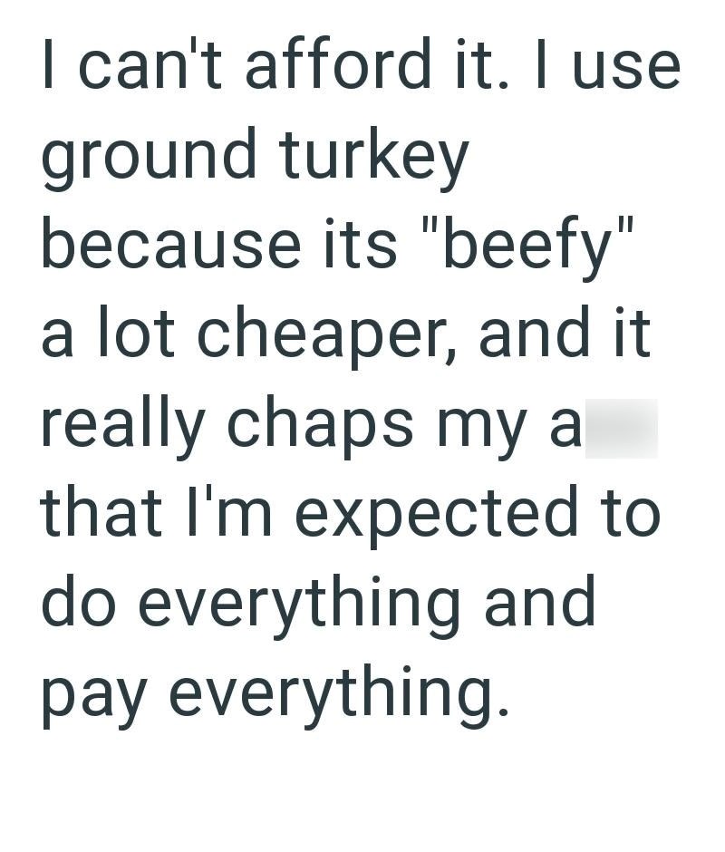 I can't afford it. I use ground turkey because its "beefy" a lot cheaper, and it really chaps my a that I'm expected to do everything and pay everything.