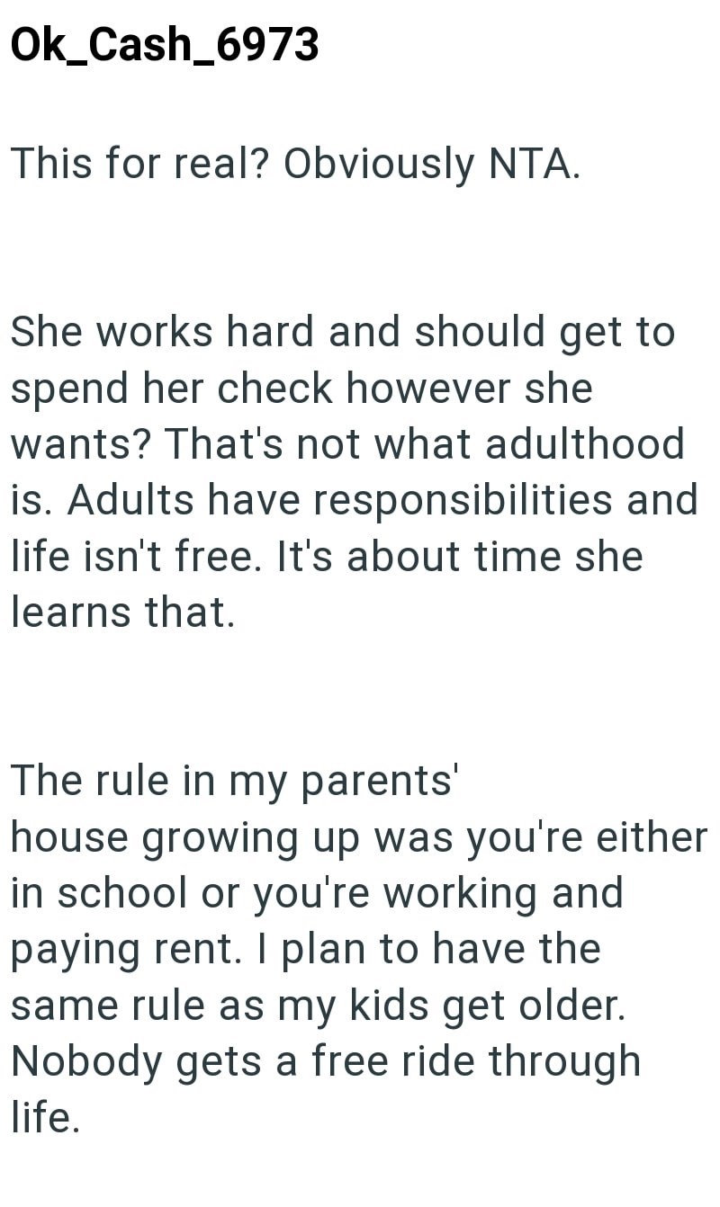 Ok_Cash_6973 This for real? Obviously NTA. She works hard and should get to spend her check however she wants? That's not what adulthood is. Adults have responsibilities and life isn't free. It's about time she learns that. The rule in my parents' house growing up was you're either in school or you're working and paying rent. I plan to have the same rule as my kids get older. Nobody gets a free ride through life.