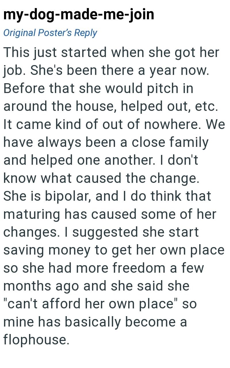 my-dog-made-me-join Original Poster's Reply This just started when she got her job. She's been there a year now. Before that she would pitch in around the house, helped out, etc. It came kind of out of nowhere. We have always been a close family and helped one another. I don't know what caused the change. She is bipolar, and I do think that maturing has caused some of her changes. I suggested she start saving money to get her own place so she had more freedom a few months ago and she said she "c
