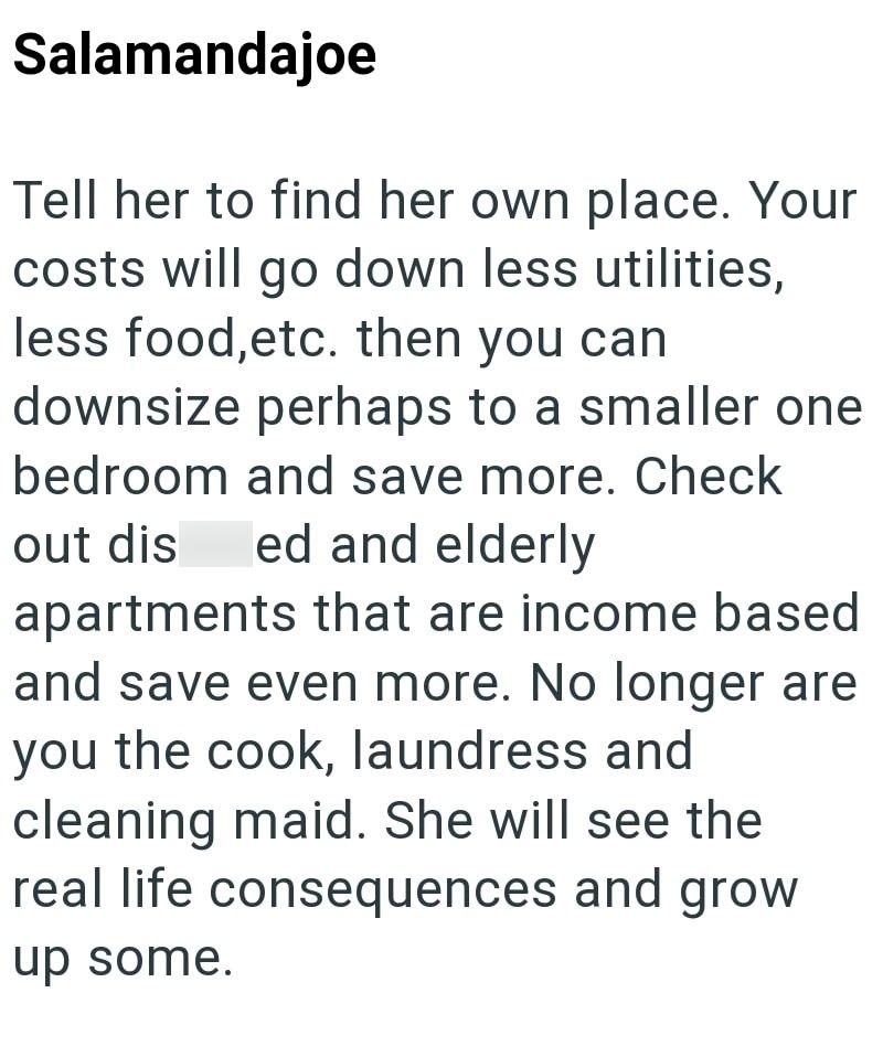 Salamandajoe Tell her to find her own place. Your costs will go down less utilities, less food, etc. then you can downsize perhaps to a smaller one bedroom and save more. Check out dis ed and elderly apartments that are income based and save even more. No longer are you the cook, laundress and cleaning maid. She will see the real life consequences and grow up some.