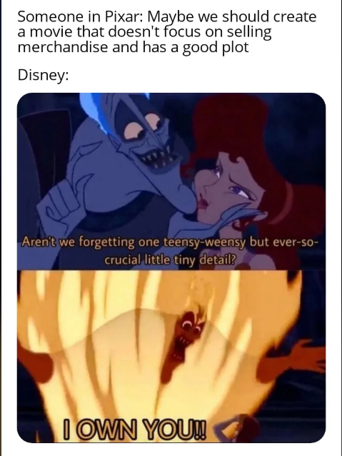Someone in Pixar: Maybe we should create a movie that doesn't focus on selling merchandise and has a good plot Disney: Aren't we forgetting one teensy-weensy but ever-so- crucial little tiny detail? I OWN YOU!!