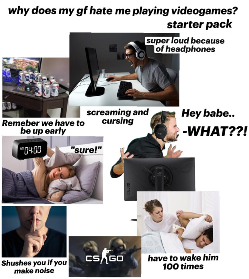 why does my gf hate me playing videogames? starter pack super loud because of headphones Remeber we have to screaming and cursing Hey babe.. be up early -WHAT??! 04:00 "sure!" Shushes you if you make noise CS GO have to wake him 100 times