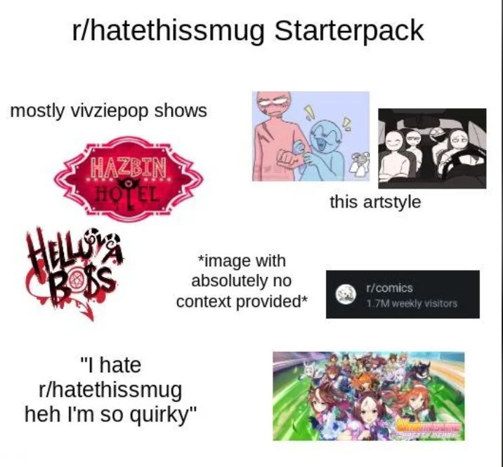 r/hatethissmug Starterpack mostly vivziepop shows HAZBIN HOTEL this artstyle *image with absolutely no context provided* r/comics 1.7M weekly visitors "I hate r/hatethissmug heh I'm so quirky"