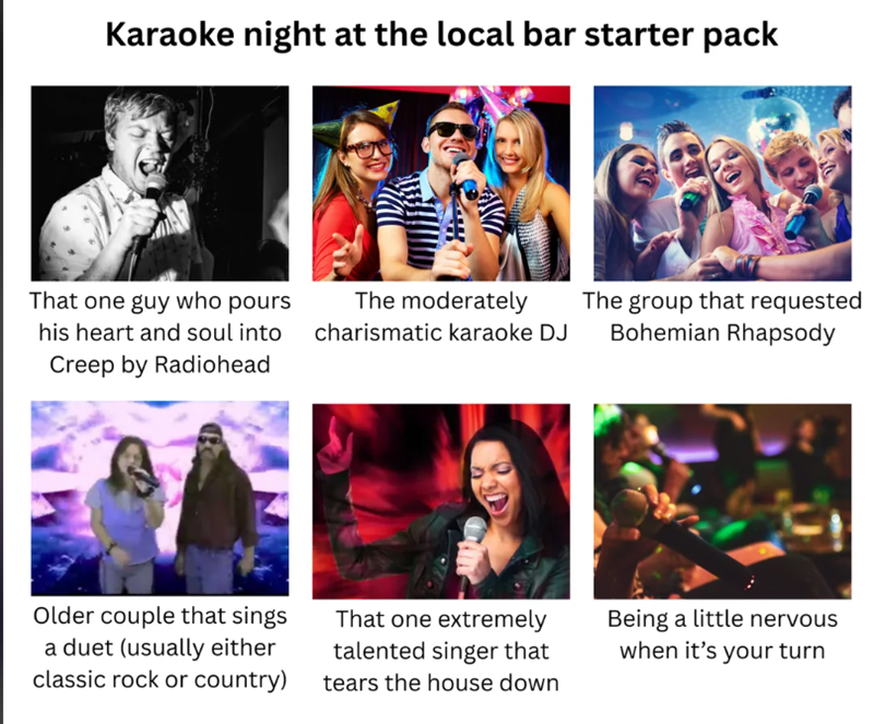Karaoke night at the local bar starter pack That one guy who pours his heart and soul into Creep by Radiohead The moderately charismatic karaoke DJ The group that requested Bohemian Rhapsody Older couple that sings a duet (usually either classic rock or country) That one extremely talented singer that tears the house down Being a little nervous when it's your turn
