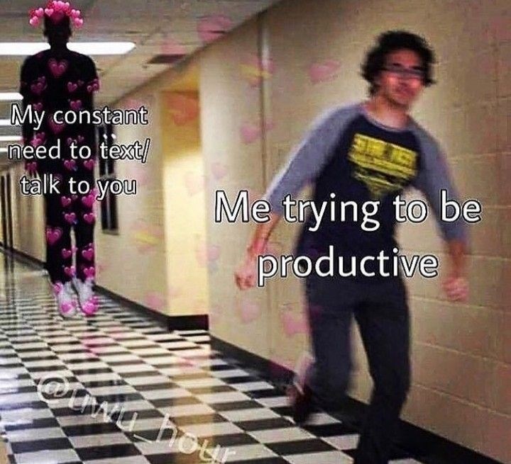 My constant need to text/ talk to you Me trying to be productive