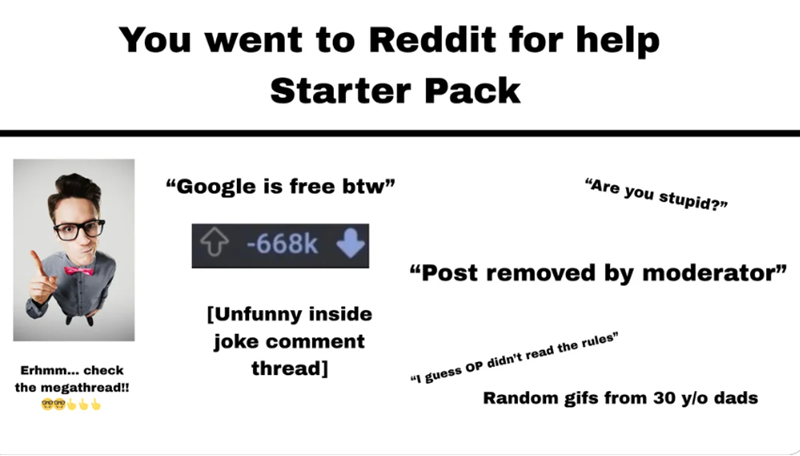 You went to Reddit for help Starter Pack Erhmm... check the megathread!! ww "Google is free btw" -668k [Unfunny inside joke comment thread] "Are you stupid?" "Post removed by moderator" "I guess OP didn't read the rules" Random gifs from 30 y/o dads