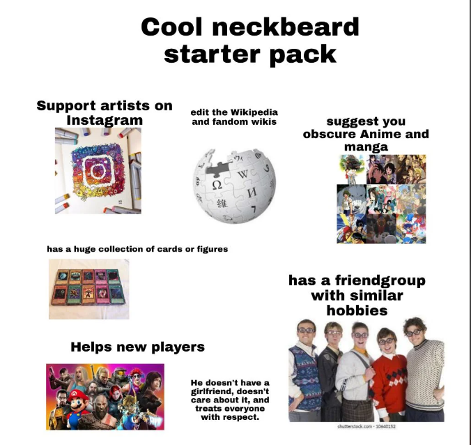 Cool neckbeard starter pack Support artists on Instagram edit the Wikipedia and fandom wikis Ω WC 維 И suggest you obscure Anime and manga has a huge collection of cards or figures has a friendgroup with similar hobbies Helps new players He doesn't have a girlfriend, doesn't care about it, and treats everyone with respect. shutterstock.com 10640152