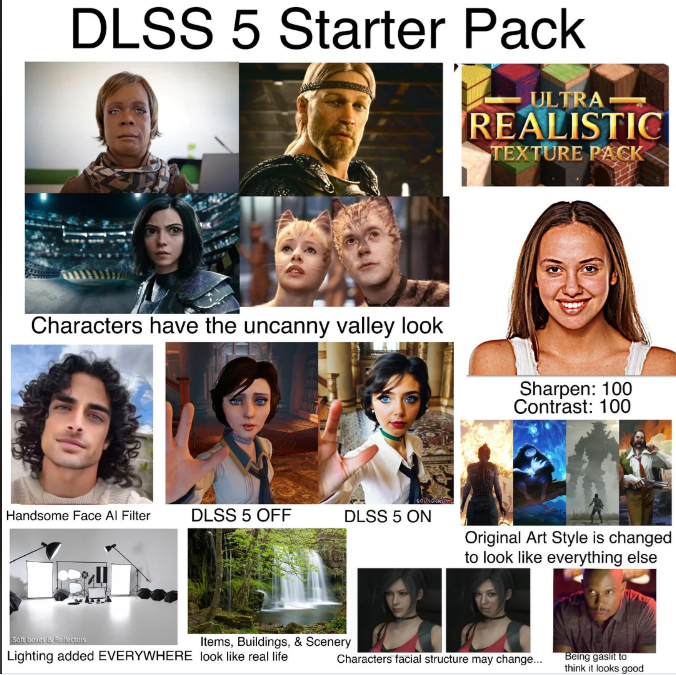 DLSS 5 Starter Pack ULTRA REALISTIC TEXTURE PACK Characters have the uncanny valley look Sharpen: 100 Contrast: 100 Handsome Face Al Filter DLSS 5 OFF DLSS 5 ON Original Art Style is changed to look like everything else Soft boves & Reflectors Items, Buildings, & Scenery Lighting added EVERYWHERE look like real life Characters facial structure may change... Being gaslit to think it looks good