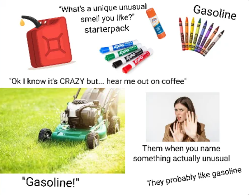 "What's a unique unusual smell you like?" starterpack Exha EXPO EXPO EXPO "Ok I know it's CRAZY but... hear me out on coffee" Gasoline Them when you name something actually unusual "Gasoline!" They probably like gasoline