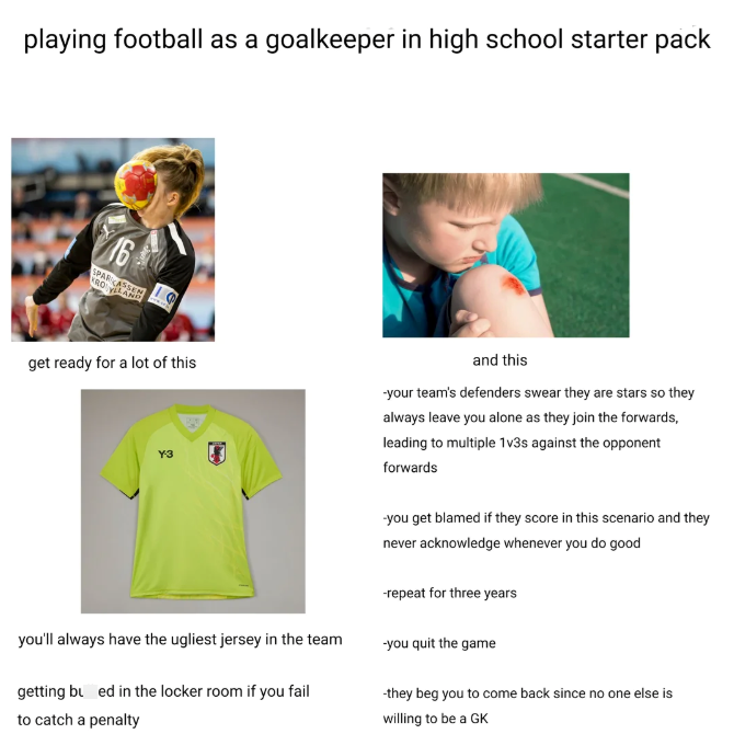 playing football as a goalkeeper in high school starter pack 16 SPARKASSEN ROYLLAND get ready for a lot of this Y-3 you'll always have the ugliest jersey in the team getting bu ed in the locker room if you fail to catch a penalty and this -your team's defenders swear they are stars so they always leave you alone as they join the forwards, leading to multiple 1v3s against the opponent forwards -you get blamed if they score in this scenario and they never acknowledge whenever you do good -repeat f
