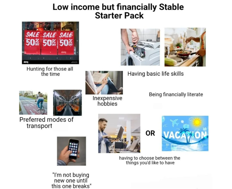 Low income but financially Stable Starter Pack SALE SALE SALE 50% 50% 50% Hunting for those all the time Preferred modes of transport "I'm not buying new one until this one breaks" Inexpensive hobbies Having basic life skills Being financially literate OR VACATION having to choose between the things you'd like to have