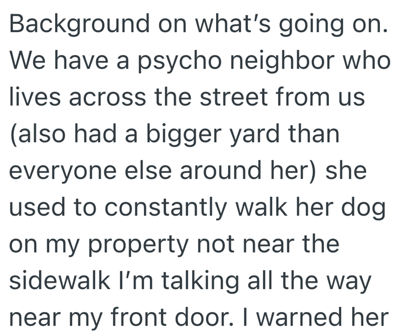 Background on what's going on. We have a psycho neighbor who lives across the street from us (also had a bigger yard than everyone else around her) she used to constantly walk her dog on my property not near the sidewalk I'm talking all the way near my front door. I warned her