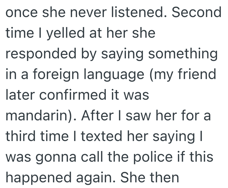 once she never listened. Second time I yelled at her she responded by saying something in a foreign language (my friend later confirmed it was mandarin). After I saw her for a third time I texted her saying I was gonna call the police if this happened again. She then