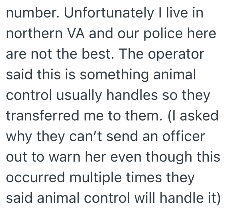 number. Unfortunately I live in northern VA and our police here are not the best. The operator said this is something animal control usually handles so they transferred me to them. (I asked why they can't send an officer out to warn her even though this occurred multiple times they said animal control will handle it)