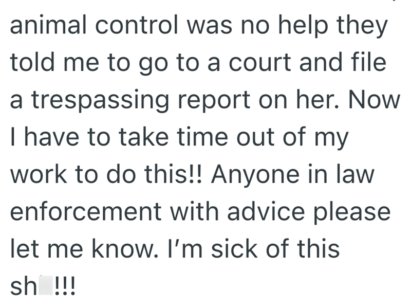 animal control was no help they told me to go to a court and file a trespassing report on her. Now I have to take time out of my work to do this!! Anyone in law enforcement with advice please let me know. I'm sick of this sh !!!