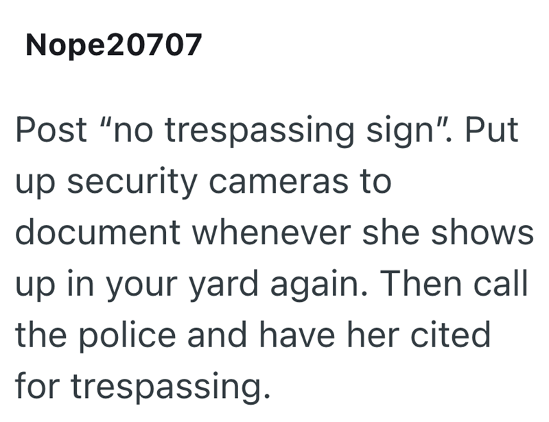 Nope20707 Post "no trespassing sign". Put up security cameras to document whenever she shows up in your yard again. Then call the police and have her cited for trespassing.