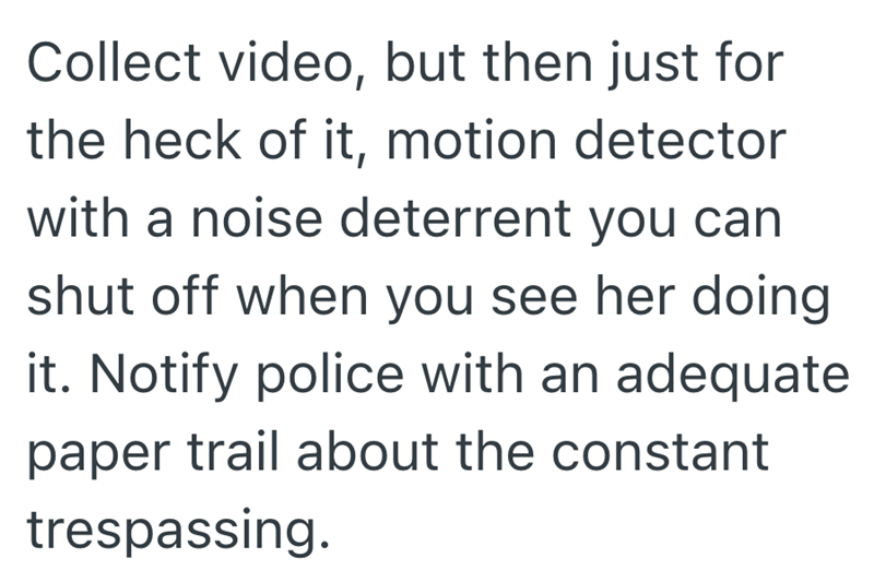 Collect video, but then just for the heck of it, motion detector with a noise deterrent you can shut off when you see her doing it. Notify police with an adequate paper trail about the constant trespassing.